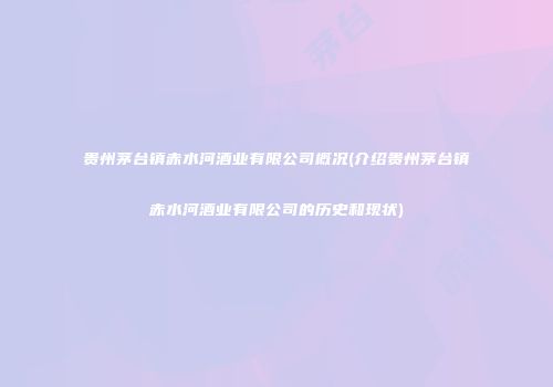 贵州茅台镇赤水河酒业有限公司概况(介绍贵州茅台镇赤水河酒业有限公司的历史和现状)