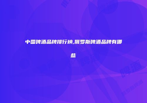 中国啤酒品牌排行榜,俄罗斯啤酒品牌有哪些