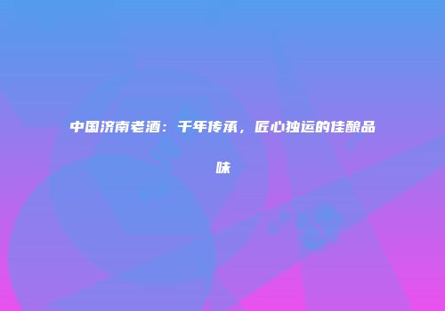 中国济南老酒：千年传承，匠心独运的佳酿品味
