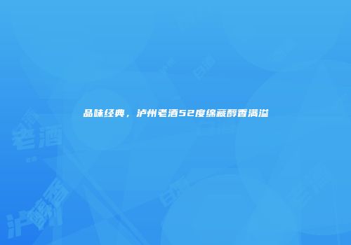 品味经典，泸州老酒52度绵藏醇香满溢