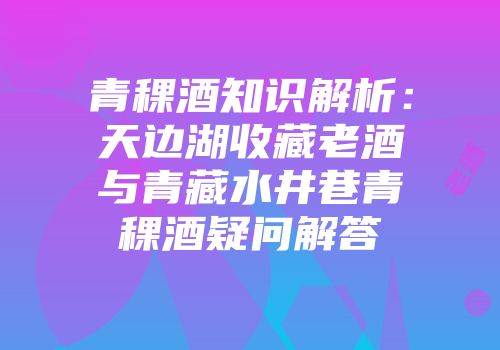 青稞酒知识解析：天边湖收藏老酒与青藏水井巷青稞酒疑问解答
