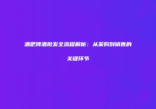 酒吧啤酒批发全流程解析：从采购到销售的关键环节
