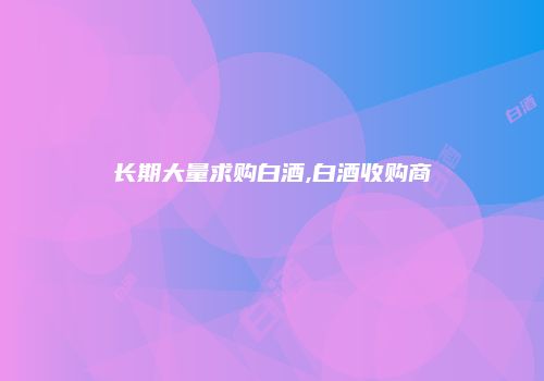 长期大量求购白酒,白酒收购商