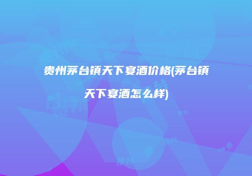 贵州茅台镇天下宴酒价格(茅台镇天下宴酒怎么样)