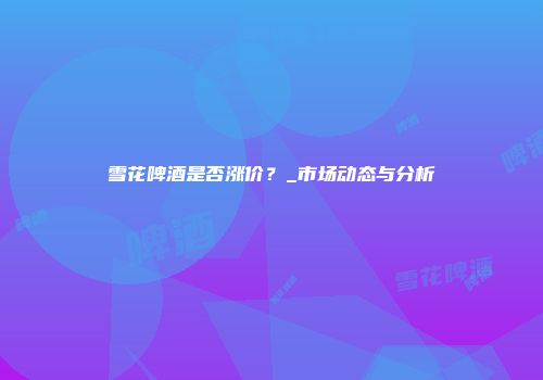 雪花啤酒是否涨价？_市场动态与分析