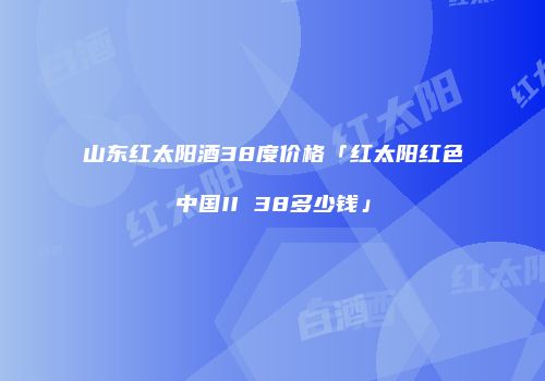 山东红太阳酒38度价格「红太阳红色中国II 38多少钱」