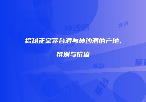 揭秘正宗茅台酒与坤沙酒的产地、辨别与价值