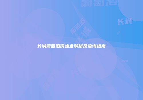 长城葡萄酒价格全解析及查询指南