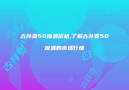 古井贡50度酒价格,了解古井贡50度酒的市场行情
