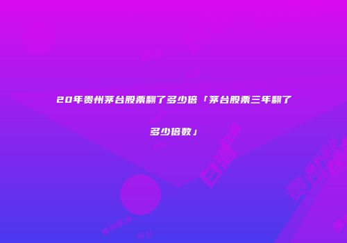 20年贵州茅台股票翻了多少倍「茅台股票三年翻了多少倍数」