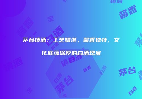 茅台镇酒：工艺精湛，酱香独特，文化底蕴深厚的白酒瑰宝