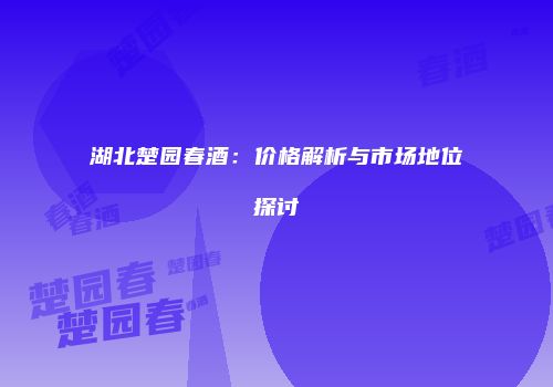 湖北楚园春酒：价格解析与市场地位探讨