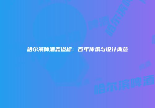 哈尔滨啤酒麦道标：百年传承与设计典范