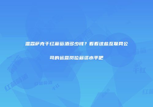 温森萨克干红葡萄酒多少钱？看看这些互联网公司的运营岗位薪资水平吧