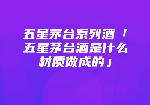 五星茅台系列酒「五星茅台酒是什么材质做成的」