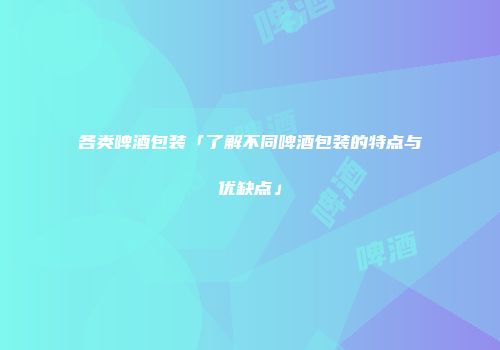 各类啤酒包装「了解不同啤酒包装的特点与优缺点」