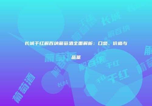 长城干红解百纳葡萄酒全面解析：口感、价格与品鉴
