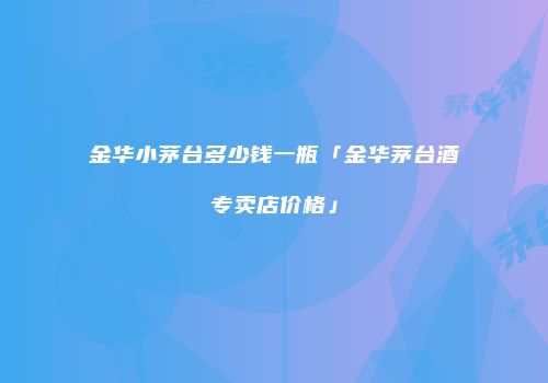 金华小茅台多少钱一瓶「金华茅台酒专卖店价格」