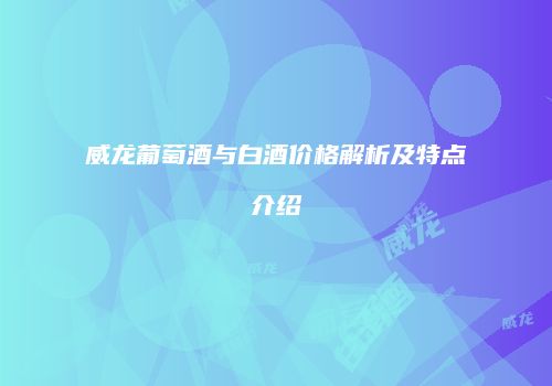 威龙葡萄酒与白酒价格解析及特点介绍