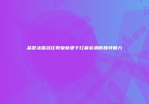 品尝法国名庄教皇新堡干红葡萄酒的独特魅力