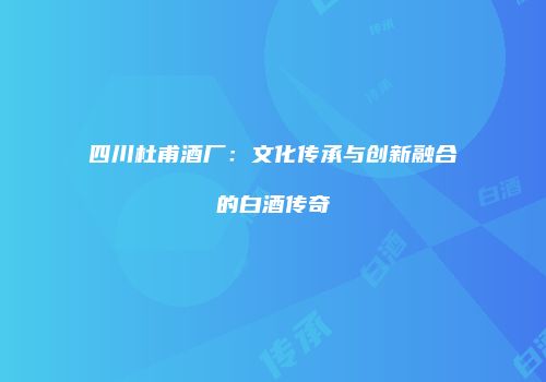 四川杜甫酒厂：文化传承与创新融合的白酒传奇