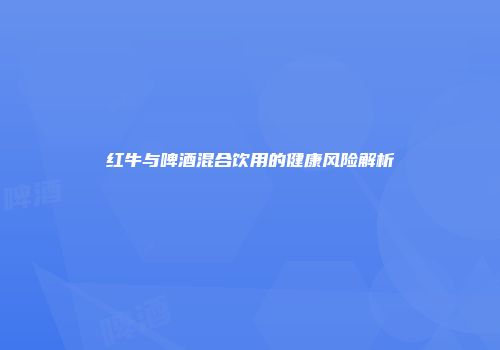 红牛与啤酒混合饮用的健康风险解析