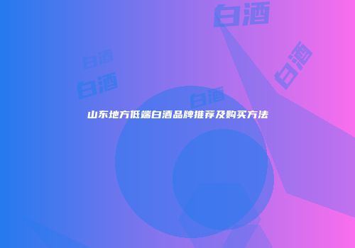 山东地方低端白酒品牌推荐及购买方法