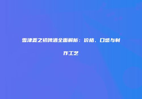雪津麦之初啤酒全面解析：价格、口感与制作工艺