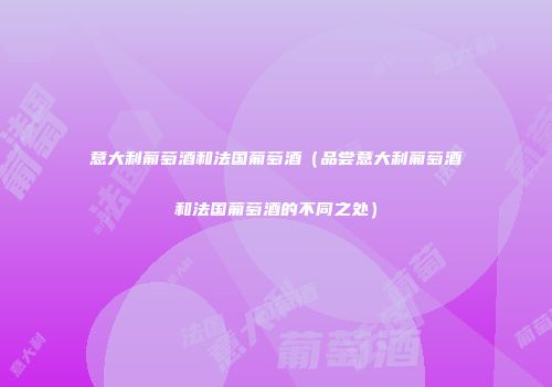 意大利葡萄酒和法国葡萄酒（品尝意大利葡萄酒和法国葡萄酒的不同之处）