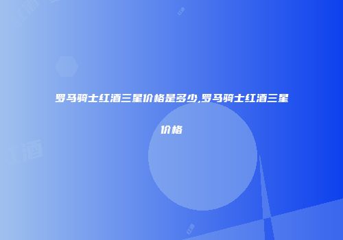 罗马骑士红酒三星价格是多少,罗马骑士红酒三星价格