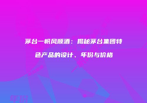 茅台一帆风顺酒：揭秘茅台集团特色产品的设计、年份与价格