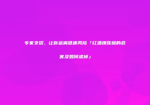 专家支招，让你远离健康风险「红酒爆珠烟的危害及如何戒掉」