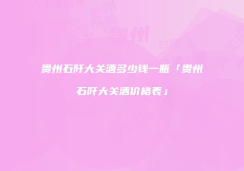 贵州石阡大关酒多少钱一瓶「贵州石阡大关酒价格表」