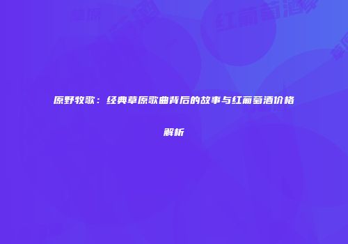 原野牧歌：经典草原歌曲背后的故事与红葡萄酒价格解析