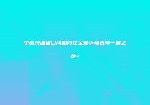 中国啤酒出口商如何在全球市场占领一席之地？