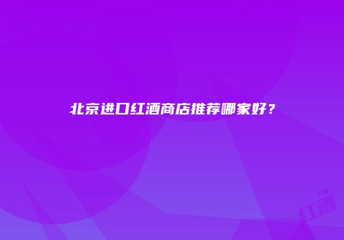 北京进口红酒商店推荐哪家好？