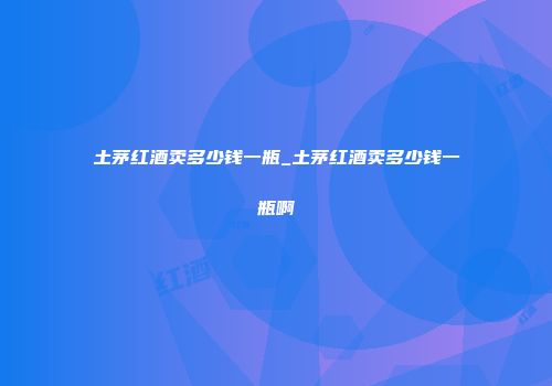 土茅红酒卖多少钱一瓶_土茅红酒卖多少钱一瓶啊