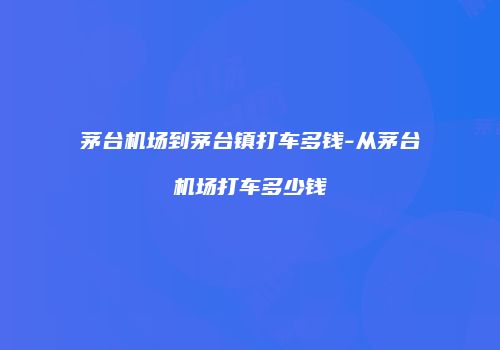 茅台机场到茅台镇打车多钱-从茅台机场打车多少钱