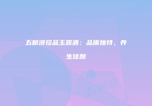 五粮液珍品玉露酒：品质独特，养生佳酿