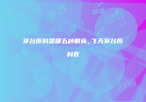 茅台原料是哪五种粮食_飞天茅台原料表