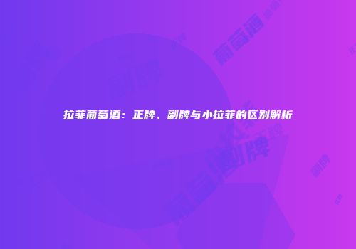 拉菲葡萄酒：正牌、副牌与小拉菲的区别解析