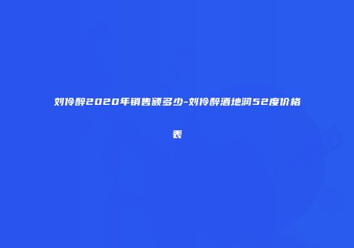 刘伶醉2020年销售额多少-刘伶醉酒地润52度价格表