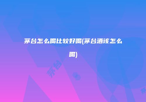 茅台怎么喝比较好喝(茅台酒该怎么喝)