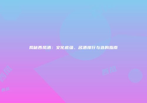 揭秘西凤酒：文化底蕴、名酒排行与选购指南