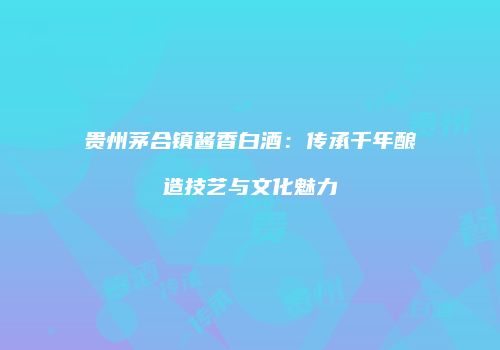 贵州茅合镇酱香白酒：传承千年酿造技艺与文化魅力