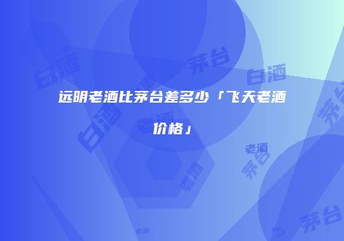 远明老酒比茅台差多少「飞天老酒价格」