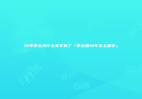 19年茅台为什么买不到了「茅台酒19年怎么回事」