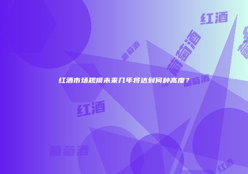 红酒市场规模未来几年将达到何种高度？
