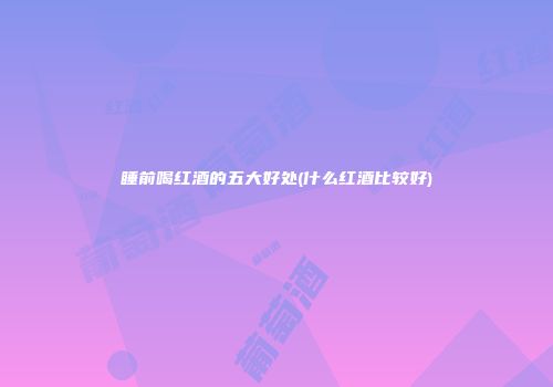 睡前喝红酒的五大好处(什么红酒比较好)