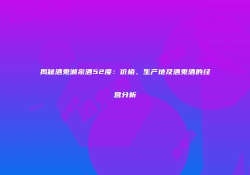 揭秘酒鬼湘泉酒52度：价格、生产地及酒鬼酒的经营分析